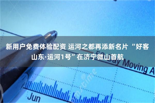 新用户免费体验配资 运河之都再添新名片 “好客山东·运河1号”在济宁微山首航
