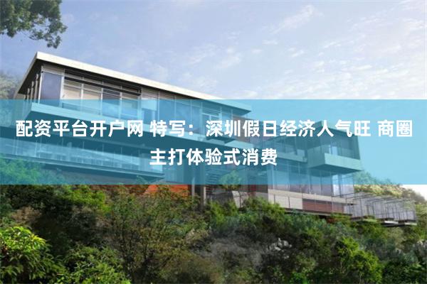 配资平台开户网 特写：深圳假日经济人气旺 商圈主打体验式消费
