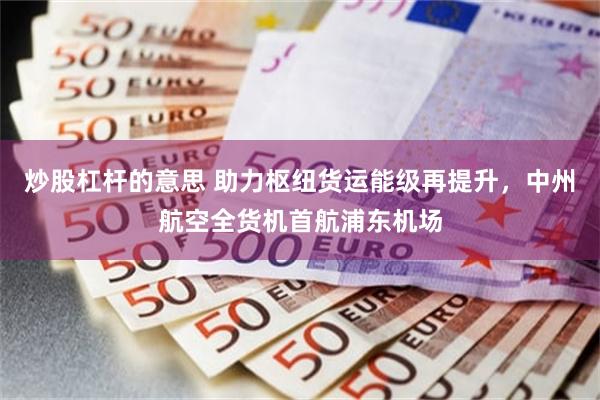 炒股杠杆的意思 助力枢纽货运能级再提升，中州航空全货机首航浦东机场