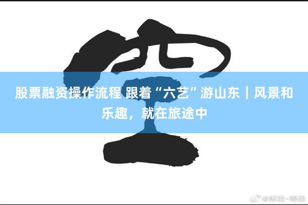 股票融资操作流程 跟着“六艺”游山东｜风景和乐趣，就在旅途中