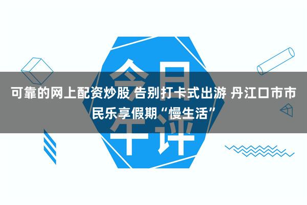 可靠的网上配资炒股 告别打卡式出游 丹江口市市民乐享假期“慢生活”