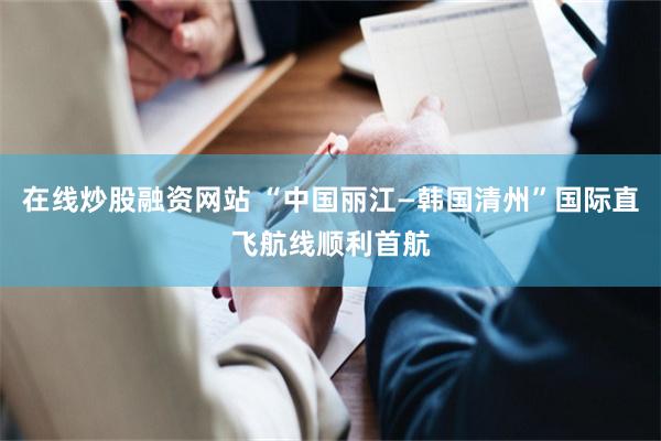 在线炒股融资网站 “中国丽江—韩国清州”国际直飞航线顺利首航