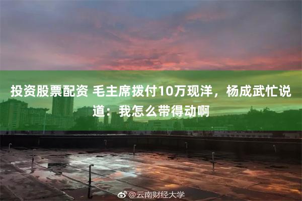 投资股票配资 毛主席拨付10万现洋，杨成武忙说道：我怎么带得动啊