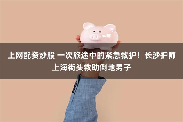 上网配资炒股 一次旅途中的紧急救护！长沙护师上海街头救助倒地男子