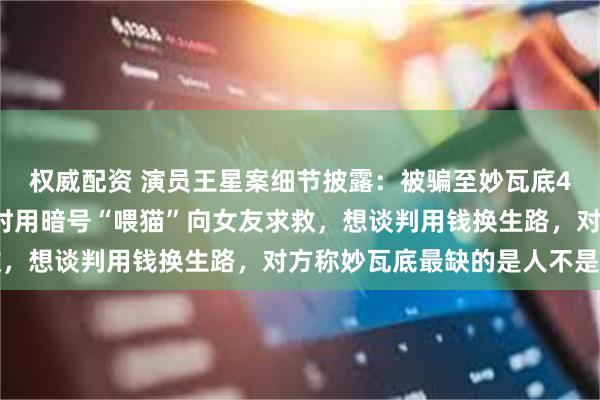 权威配资 演员王星案细节披露：被骗至妙瓦底4天被卖3次，察觉危险时用暗号“喂猫”向女友求救，想谈判用钱换生路，对方称妙瓦底最缺的是人不是钱