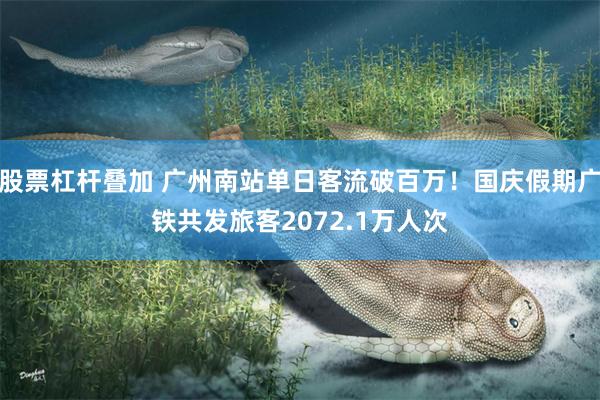 股票杠杆叠加 广州南站单日客流破百万！国庆假期广铁共发旅客2072.1万人次