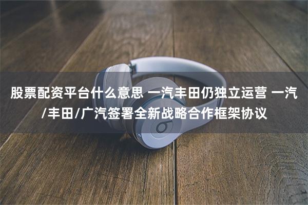 股票配资平台什么意思 一汽丰田仍独立运营 一汽/丰田/广汽签署全新战略合作框架协议