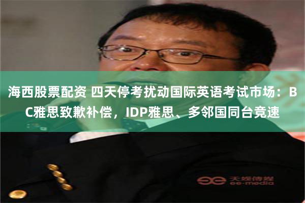 海西股票配资 四天停考扰动国际英语考试市场：BC雅思致歉补偿，IDP雅思、多邻国同台竞速